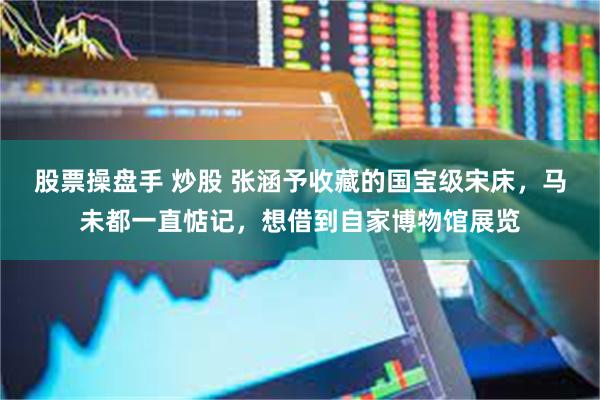 股票操盘手 炒股 张涵予收藏的国宝级宋床，马未都一直惦记，想借到自家博物馆展览
