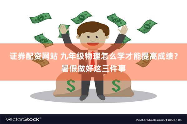 证券配资网站 九年级物理怎么学才能提高成绩？暑假做好这三件事