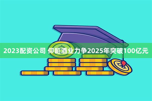 2023配资公司 仰韶酒业力争2025年突破100亿元