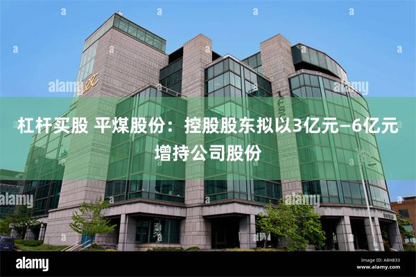 杠杆买股 平煤股份：控股股东拟以3亿元—6亿元增持公司股份