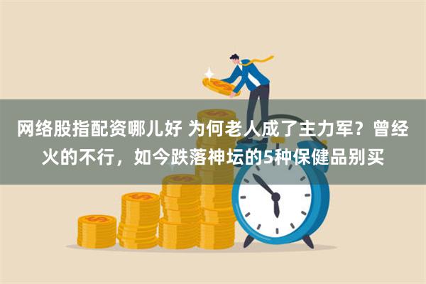 网络股指配资哪儿好 为何老人成了主力军？曾经火的不行，如今跌落神坛的5种保健品别买