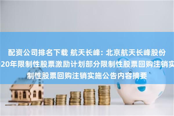 配资公司排名下载 航天长峰: 北京航天长峰股份有限公司关于2020年限制性股票激励计划部分限制性股票回购注销实施公告内容摘要