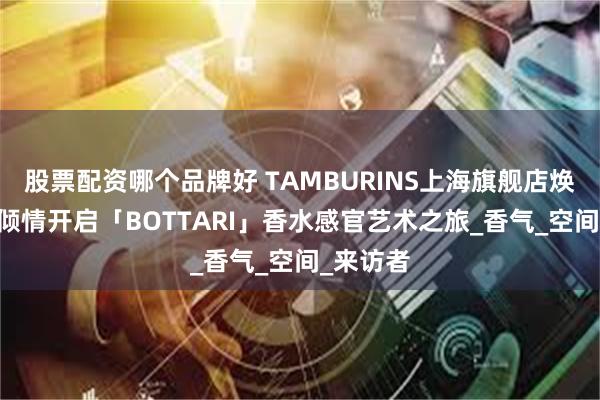 股票配资哪个品牌好 TAMBURINS上海旗舰店焕新亮相 倾情开启「BOTTARI」香水感官艺术之旅_香气_空间_来访者