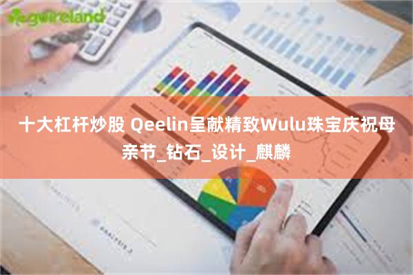 十大杠杆炒股 Qeelin呈献精致Wulu珠宝庆祝母亲节_钻石_设计_麒麟