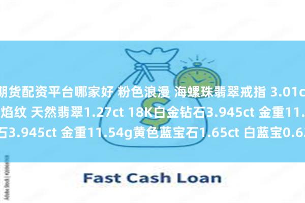 期货配资平台哪家好 粉色浪漫 海螺珠翡翠戒指 3.01ct艳丽的粉色＋明显的火焰纹 天然翡翠1.27ct 18K白金钻石3.945ct 金重11.54g黄色蓝宝石1.65ct 白蓝宝0.62ct