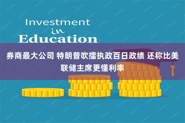 券商最大公司 特朗普吹擂执政百日政绩 还称比美联储主席更懂利率