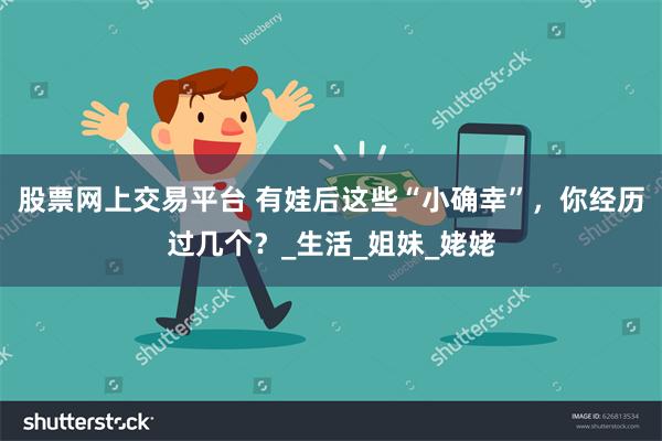 股票网上交易平台 有娃后这些“小确幸”，你经历过几个？_生活_姐妹_姥姥