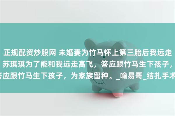 正规配资炒股网 未婚妻为竹马怀上第三胎后我远走高飞 叶晖苏琪琪陆喻易 苏琪琪为了能和我远走高飞，答应跟竹马生下孩子，为家族留种。_喻易哥_结扎手术_声音