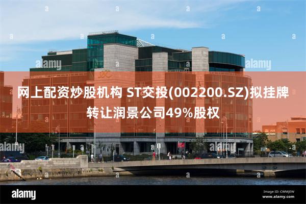 网上配资炒股机构 ST交投(002200.SZ)拟挂牌转让润景公司49%股权