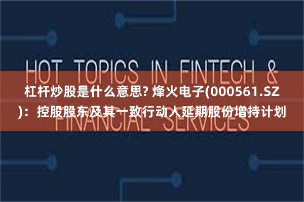 杠杆炒股是什么意思? 烽火电子(000561.SZ)：控股股东及其一致行动人延期股份增持计划