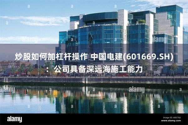 炒股如何加杠杆操作 中国电建(601669.SH)：公司具备深远海施工能力