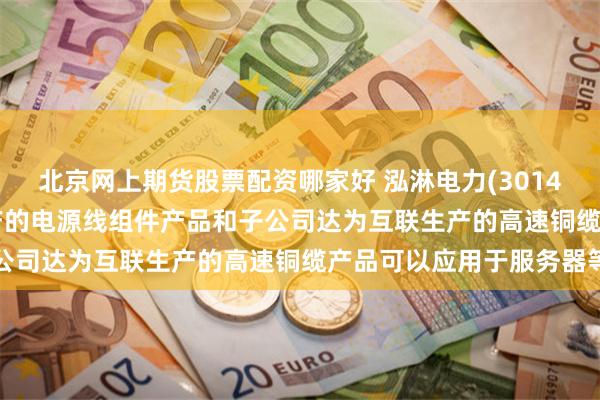北京网上期货股票配资哪家好 泓淋电力(301439.SZ)：目前公司生产的电源线组件产品和子公司达为互联生产的高速铜缆产品可以应用于服务器等