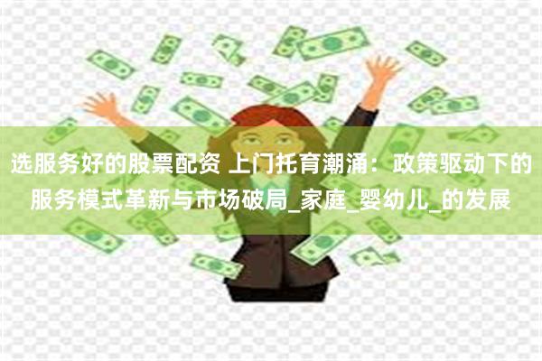 选服务好的股票配资 上门托育潮涌：政策驱动下的服务模式革新与市场破局_家庭_婴幼儿_的发展