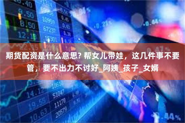 期货配资是什么意思? 帮女儿带娃，这几件事不要管，要不出力不讨好_阿姨_孩子_女婿