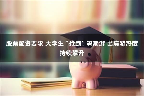 股票配资要求 大学生“抢跑”暑期游 出境游热度持续攀升