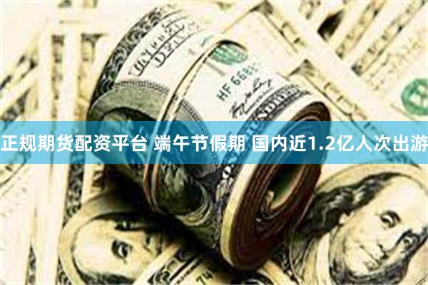 正规期货配资平台 端午节假期 国内近1.2亿人次出游