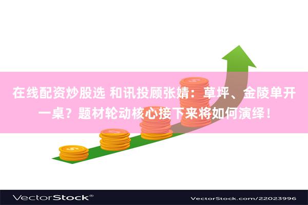 在线配资炒股选 和讯投顾张婧：草坪、金陵单开一桌？题材轮动核心接下来将如何演绎！