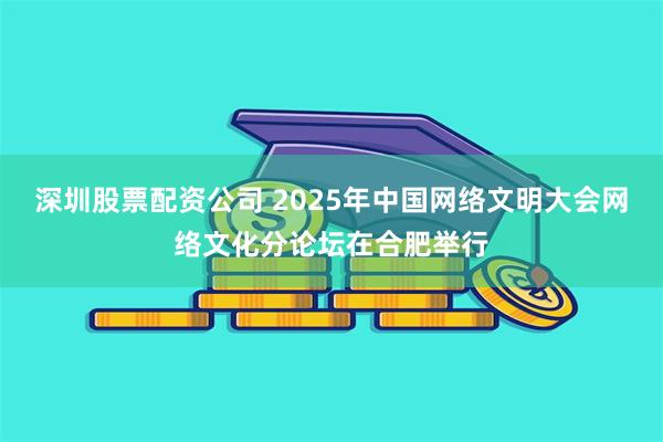 深圳股票配资公司 2025年中国网络文明大会网络文化分论坛在合肥举行