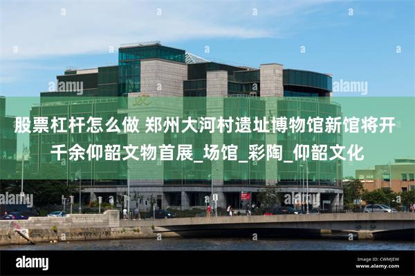 股票杠杆怎么做 郑州大河村遗址博物馆新馆将开 千余仰韶文物首展_场馆_彩陶_仰韶文化
