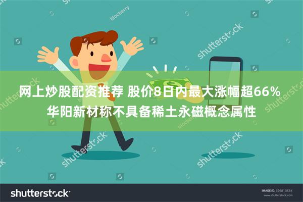 网上炒股配资推荐 股价8日内最大涨幅超66% 华阳新材称不具备稀土永磁概念属性