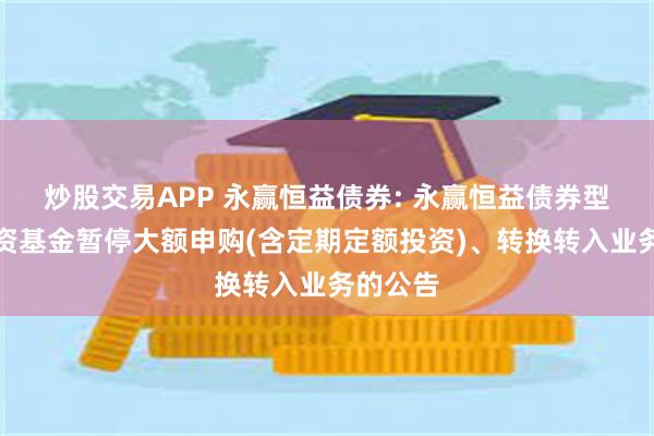 炒股交易APP 永赢恒益债券: 永赢恒益债券型证券投资基金暂停大额申购(含定期定额投资)、转换转入业务的公告
